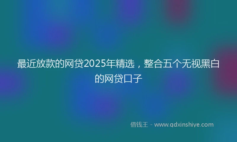最近放款的网贷2025年精选，整合五个无视黑白的网贷口子