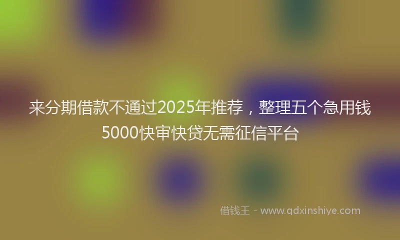 来分期借款不通过2025年推荐，整理五个急用钱5000快审快贷无需征信平台