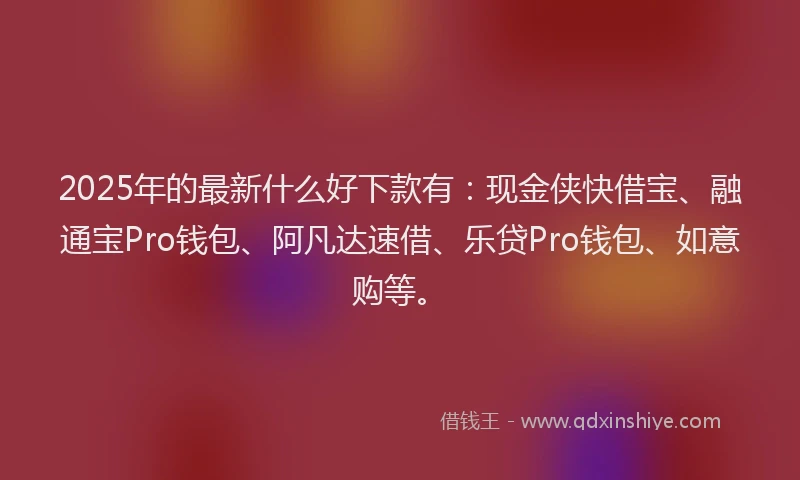 2025年的最新什么好下款有：现金侠快借宝、融通宝Pro钱包、阿凡达速借、乐贷Pro钱包、如意购等。