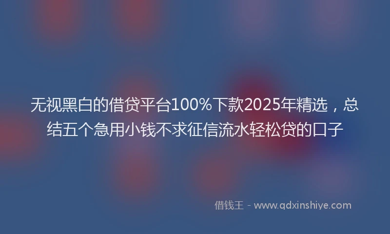 无视黑白的借贷平台100%下款2025年精选，总结五个急用小钱不求征信流水轻松贷的口子