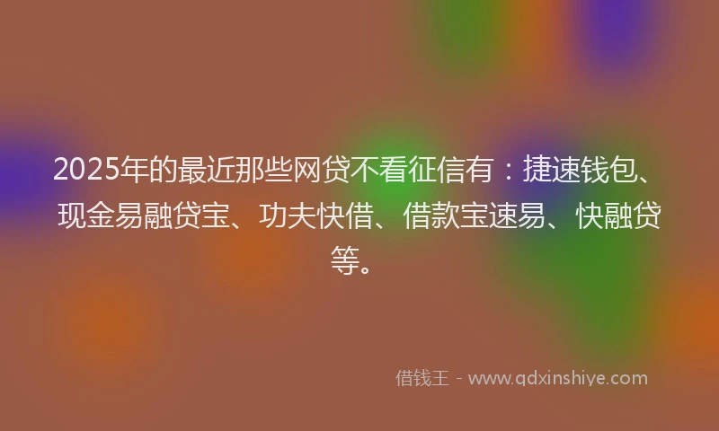 2025年的最近那些网贷不看征信有：捷速钱包、现金易融贷宝、功夫快借、借款宝速易、快融贷等。