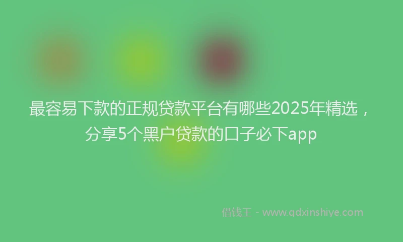 最容易下款的正规贷款平台有哪些2025年精选，分享5个黑户贷款的口子必下app