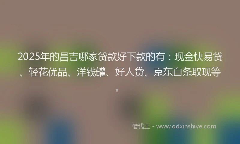 2025年的昌吉哪家贷款好下款的有：现金快易贷、轻花优品、洋钱罐、好人贷、京东白条取现等。