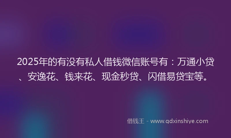 2025年的有没有私人借钱微信账号有：万通小贷、安逸花、钱来花、现金秒贷、闪借易贷宝等。