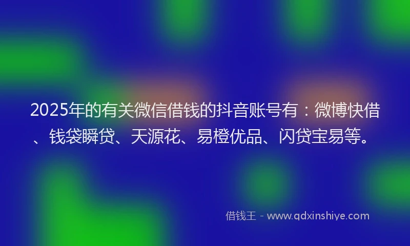 2025年的有关微信借钱的抖音账号有：微博快借、钱袋瞬贷、天源花、易橙优品、闪贷宝易等。
