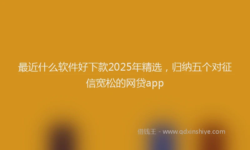 最近什么软件好下款2025年精选，归纳五个对征信宽松的网贷app