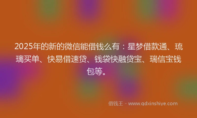2025年的新的微信能借钱么有：星梦借款通、琉璃买单、快易借速贷、钱袋快融贷宝、瑞信宝钱包等。