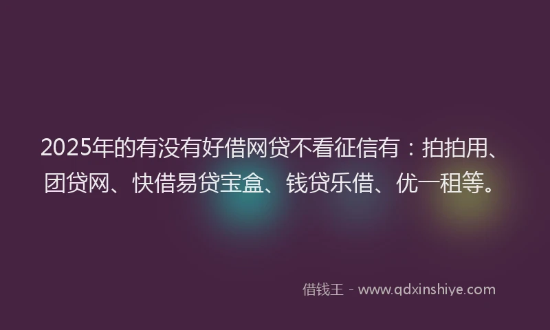 2025年的有没有好借网贷不看征信有：拍拍用、团贷网、快借易贷宝盒、钱贷乐借、优一租等。