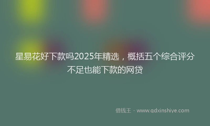 星易花好下款吗2025年精选，概括五个综合评分不足也能下款的网贷
