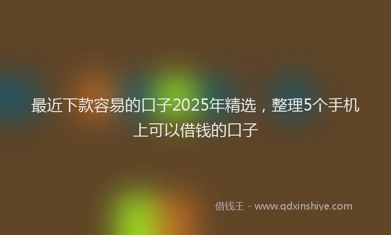 最近下款容易的口子2025年精选，整理5个手机上可以借钱的口子