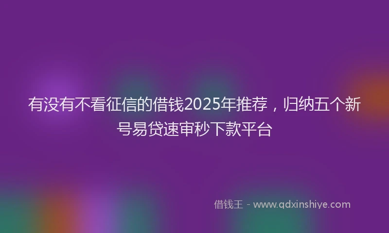 有没有不看征信的借钱2025年推荐，归纳五个新号易贷速审秒下款平台