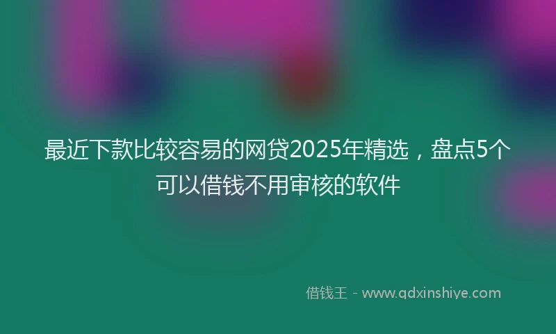 最近下款比较容易的网贷2025年精选，盘点5个可以借钱不用审核的软件