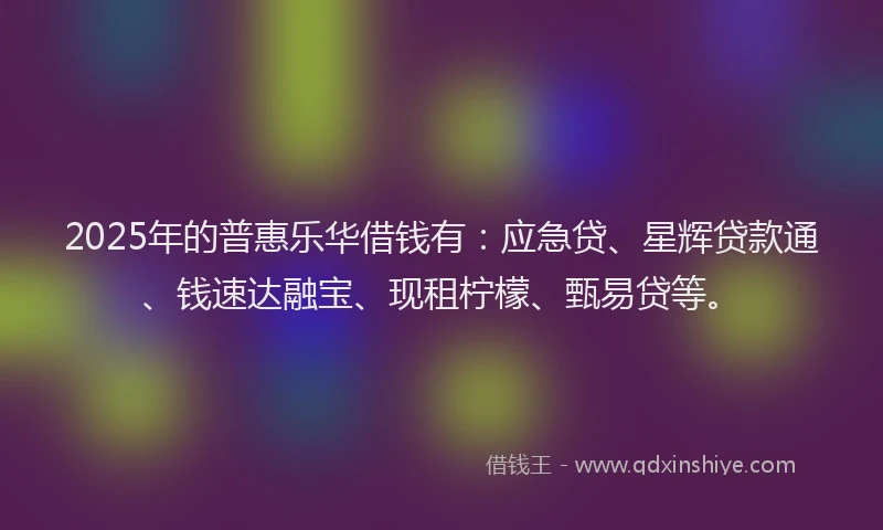 2025年的普惠乐华借钱有：应急贷、星辉贷款通、钱速达融宝、现租柠檬、甄易贷等。