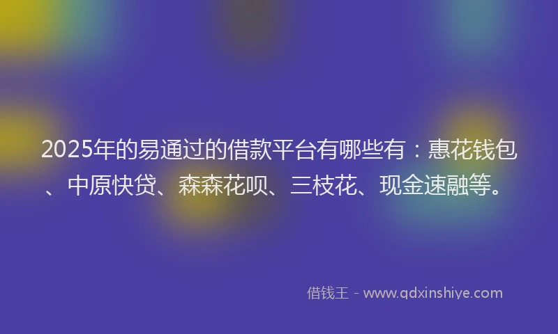 2025年的易通过的借款平台有哪些有：惠花钱包、中原快贷、森森花呗、三枝花、现金速融等。