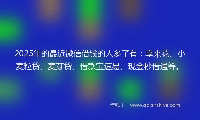 2025年的最近微信借钱的人多了有：享来花、小麦粒贷、麦芽贷、借款宝速易、现金秒借通等。