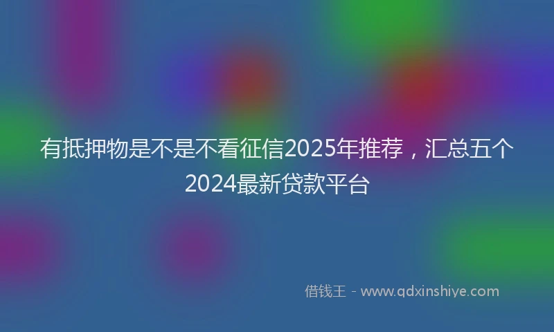有抵押物是不是不看征信2025年推荐，汇总五个2024最新贷款平台