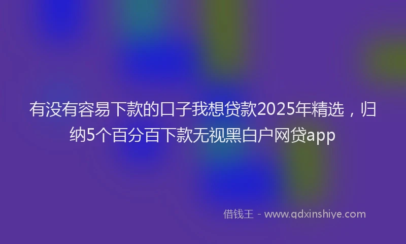 有没有容易下款的口子我想贷款2025年精选，归纳5个百分百下款无视黑白户网贷app