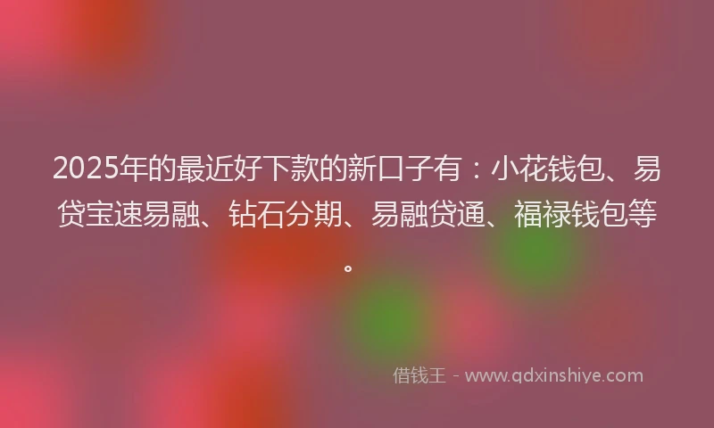 2025年的最近好下款的新口子有：小花钱包、易贷宝速易融、钻石分期、易融贷通、福禄钱包等。