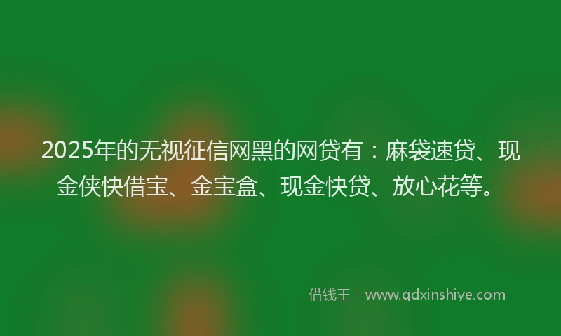 2025年的无视征信网黑的网贷有：麻袋速贷、现金侠快借宝、金宝盒、现金快贷、放心花等。