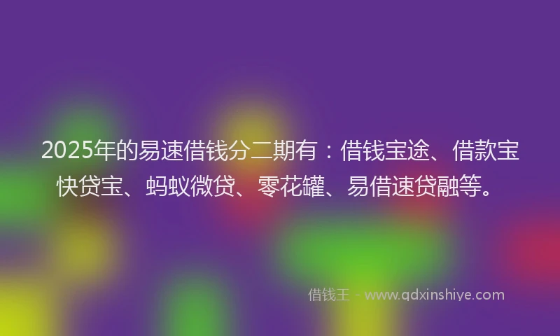 2025年的易速借钱分二期有：借钱宝途、借款宝快贷宝、蚂蚁微贷、零花罐、易借速贷融等。