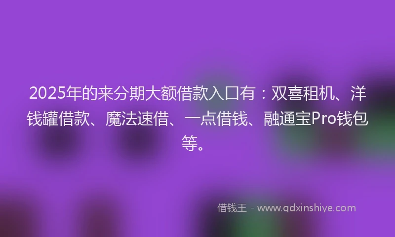 2025年的来分期大额借款入口有：双喜租机、洋钱罐借款、魔法速借、一点借钱、融通宝Pro钱包等。