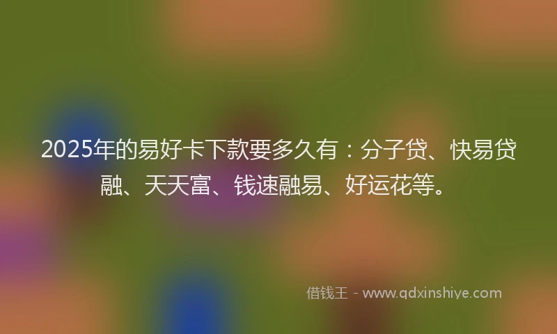 2025年的易好卡下款要多久有：分子贷、快易贷融、天天富、钱速融易、好运花等。