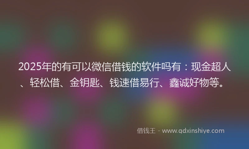 2025年的有可以微信借钱的软件吗有：现金超人、轻松借、金钥匙、钱速借易行、鑫诚好物等。