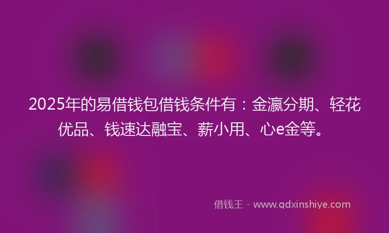 2025年的易借钱包借钱条件有:金瀛分期、轻花优品、钱速达融宝、薪小用、心e金等。