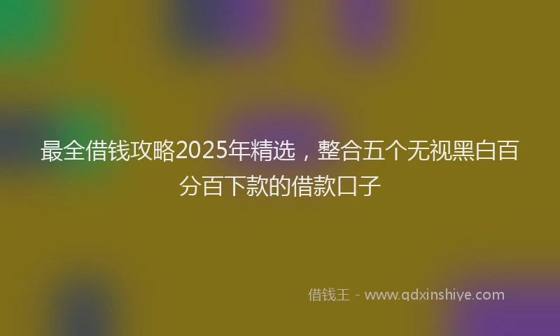 最全借钱攻略2025年精选，整合五个无视黑白百分百下款的借款口子
