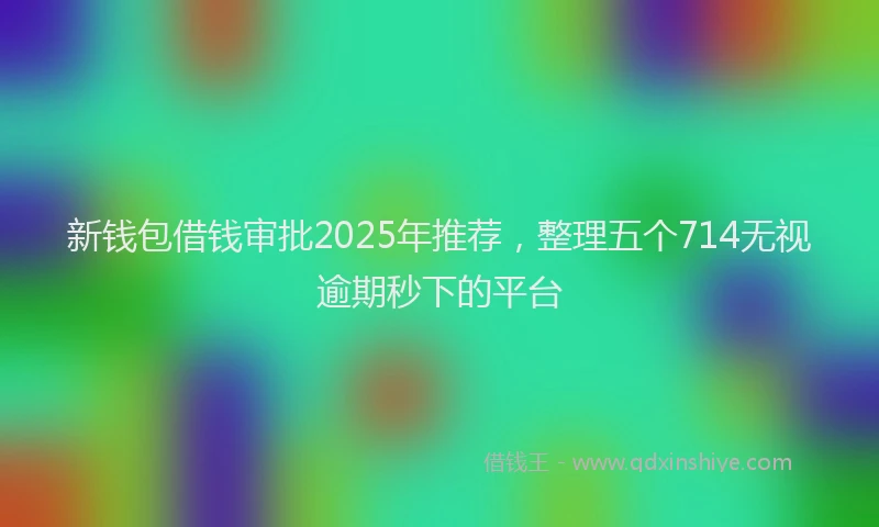 新钱包借钱审批2025年推荐，整理五个714无视逾期秒下的平台