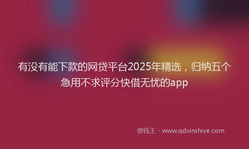有没有能下款的网贷平台2025年精选，归纳五个急用不求评分快借无忧的app