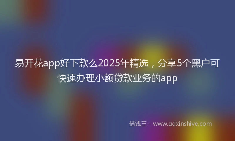 易开花app好下款么2025年精选，分享5个黑户可快速办理小额贷款业务的app