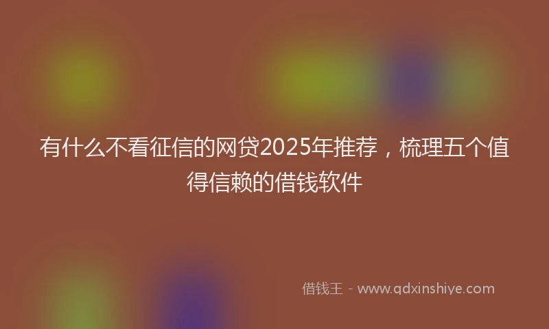 有什么不看征信的网贷2025年推荐，梳理五个值得信赖的借钱软件