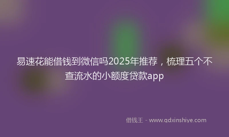 易速花能借钱到微信吗2025年推荐，梳理五个不查流水的小额度贷款app