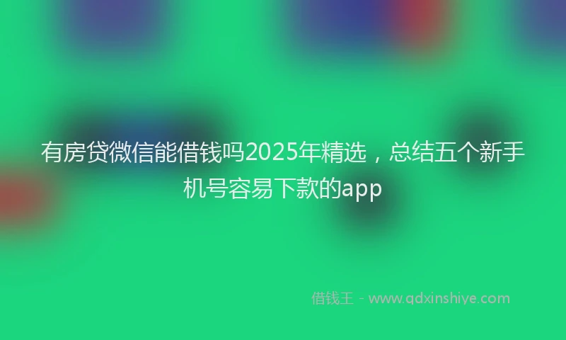 有房贷微信能借钱吗2025年精选，总结五个新手机号容易下款的app