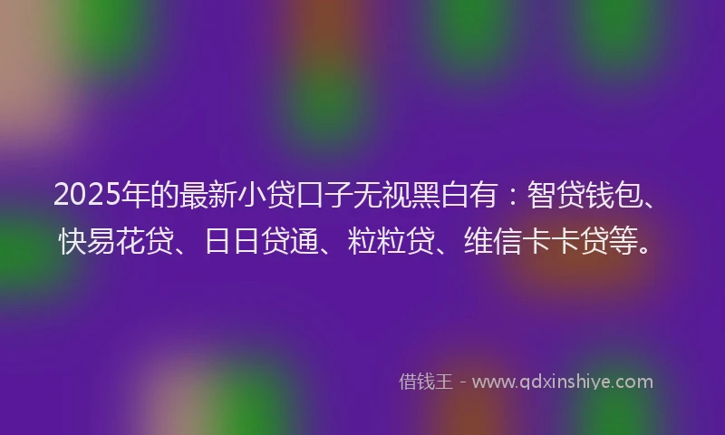 2025年的最新小贷口子无视黑白有：智贷钱包、快易花贷、日日贷通、粒粒贷、维信卡卡贷等。