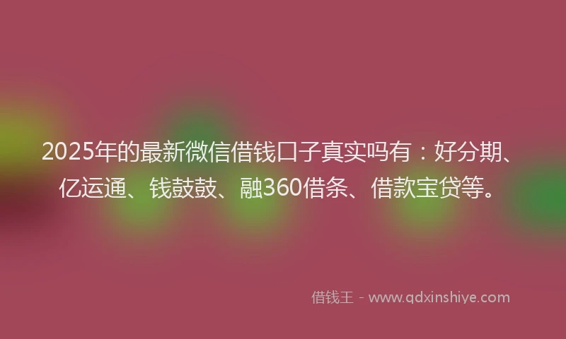 2025年的最新微信借钱口子真实吗有：好分期、亿运通、钱鼓鼓、融360借条、借款宝贷等。