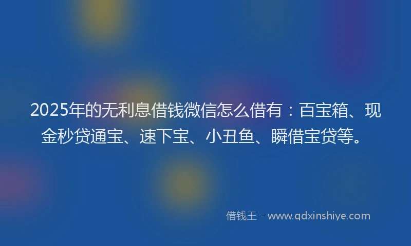 2025年的无利息借钱微信怎么借有：百宝箱、现金秒贷通宝、速下宝、小丑鱼、瞬借宝贷等。
