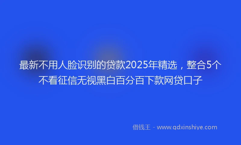 最新不用人脸识别的贷款2025年精选，整合5个不看征信无视黑白百分百下款网贷口子