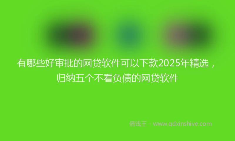 有哪些好审批的网贷软件可以下款2025年精选，归纳五个不看负债的网贷软件