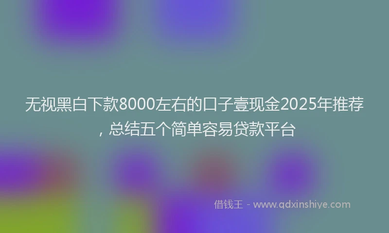 无视黑白下款8000左右的口子壹现金2025年推荐，总结五个简单容易贷款平台
