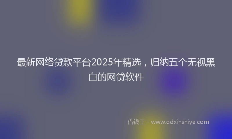 最新网络贷款平台2025年精选，归纳五个无视黑白的网贷软件