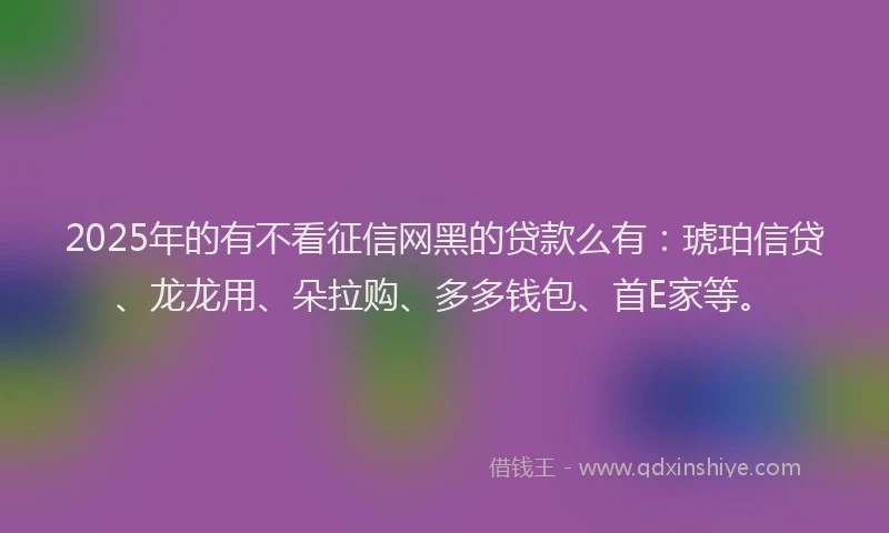 2025年的有不看征信网黑的贷款么有：琥珀信贷、龙龙用、朵拉购、多多钱包、首E家等。