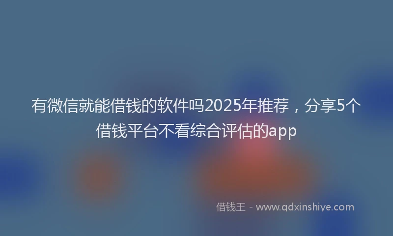 有微信就能借钱的软件吗2025年推荐，分享5个借钱平台不看综合评估的app