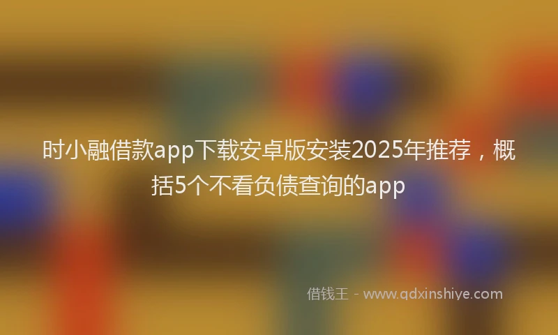 时小融借款app下载安卓版安装2025年推荐，概括5个不看负债查询的app