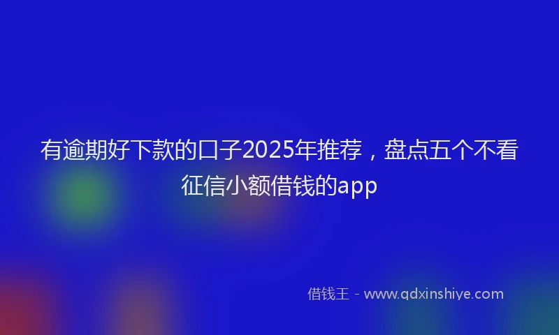 有逾期好下款的口子2025年推荐，盘点五个不看征信小额借钱的app