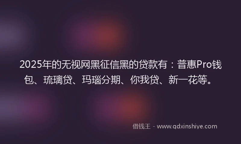 2025年的无视网黑征信黑的贷款有：普惠Pro钱包、琉璃贷、玛瑙分期、你我贷、新一花等。