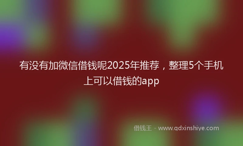 有没有加微信借钱呢2025年推荐，整理5个手机上可以借钱的app