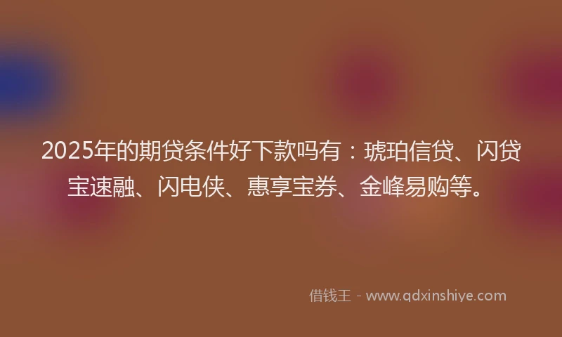 2025年的期贷条件好下款吗有：琥珀信贷、闪贷宝速融、闪电侠、惠享宝券、金峰易购等。