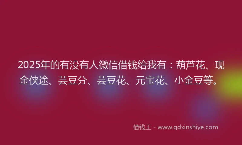 2025年的有没有人微信借钱给我有：葫芦花、现金侠途、芸豆分、芸豆花、元宝花、小金豆等。